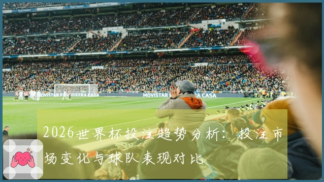 2026世界杯投注趋势分析：投注市场变化与球队表现对比